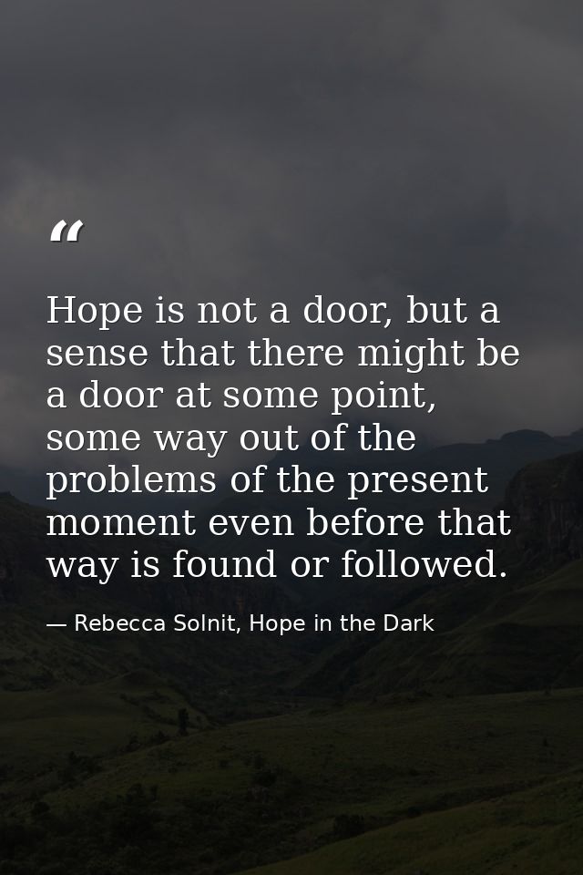 Hope is not a door, but a sense that there might be a door at some point, some way out of the problems of the present mo — Rebecca Solnit, Hope in the Dark