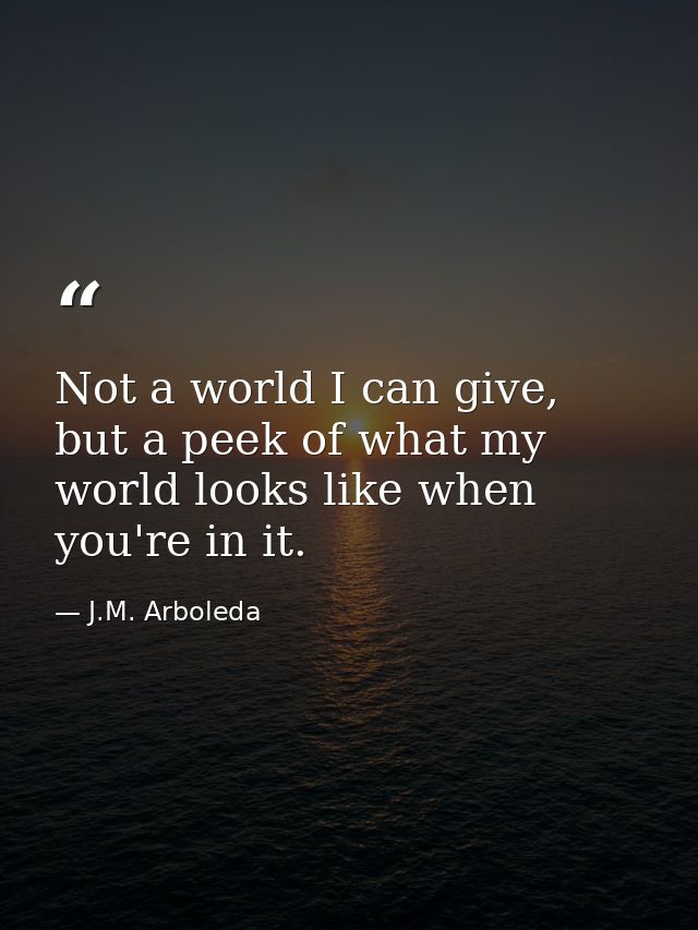 Not a world I can give, but a peek of what my world looks like when you're in it. — J.M. Arboleda
