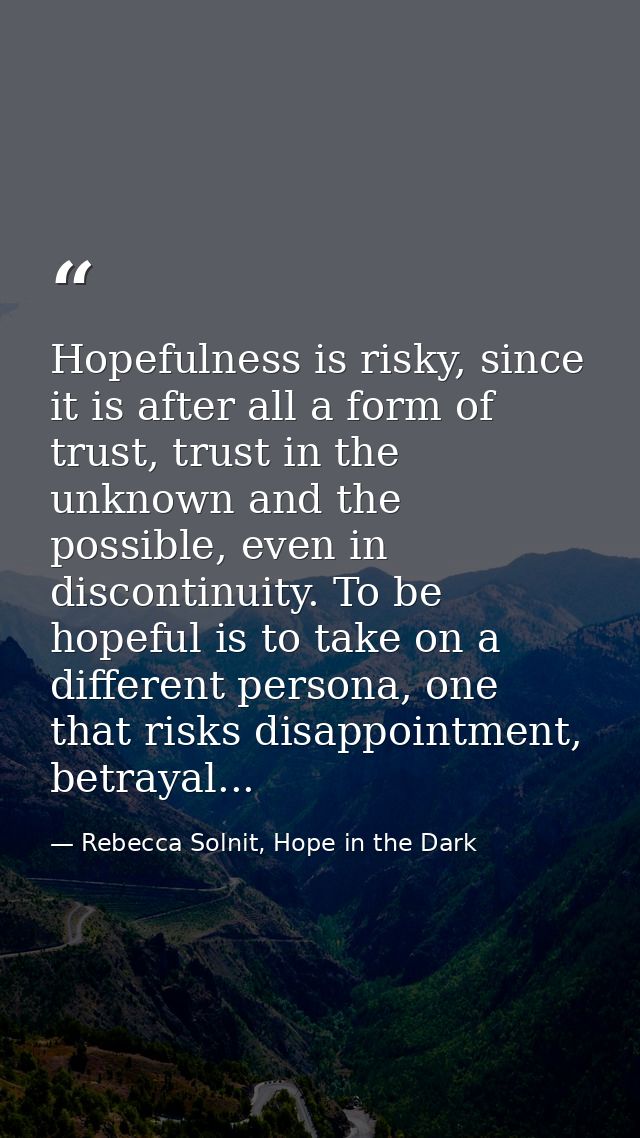 Hopefulness is risky, since it is after all a form of trust, trust in the unknown and the possible, even in discontinuit — Rebecca Solnit, Hope in the Dark