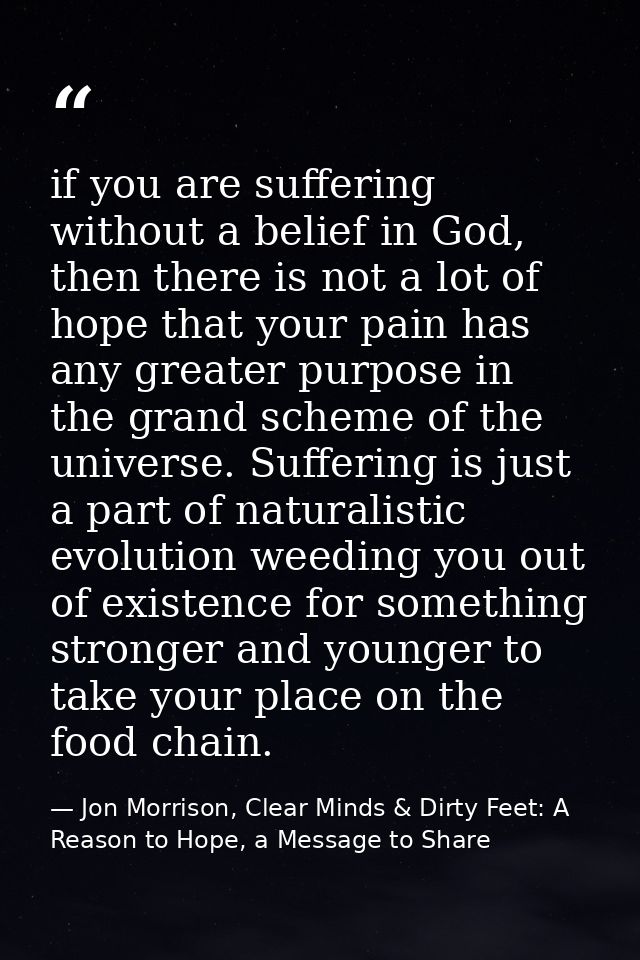 if you are suffering without a belief in God, then there is not a lot of hope that your pain has any greater purpose in  — Jon Morrison, Clear Minds & Dirty Feet: A Reason to Hope, a Message to Share
