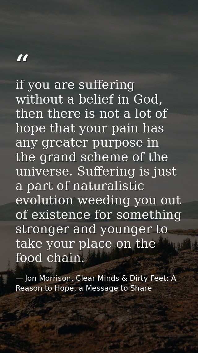 if you are suffering without a belief in God, then there is not a lot of hope that your pain has any greater purpose in  — Jon Morrison, Clear Minds & Dirty Feet: A Reason to Hope, a Message to Share