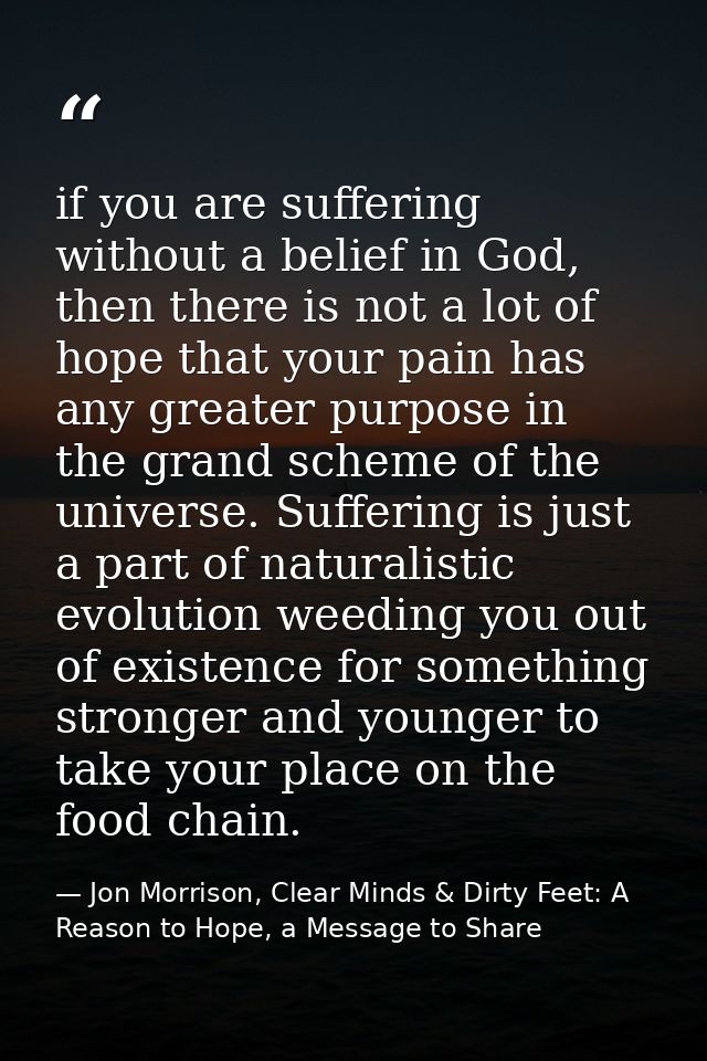 if you are suffering without a belief in God, then there is not a lot of hope that your pain has any greater purpose in  — Jon Morrison, Clear Minds & Dirty Feet: A Reason to Hope, a Message to Share