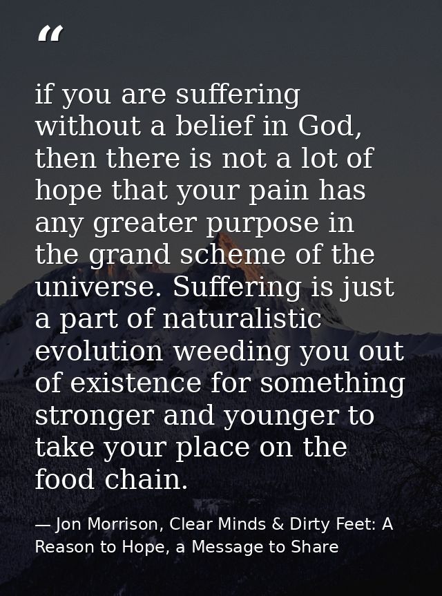 if you are suffering without a belief in God, then there is not a lot of hope that your pain has any greater purpose in  — Jon Morrison, Clear Minds & Dirty Feet: A Reason to Hope, a Message to Share