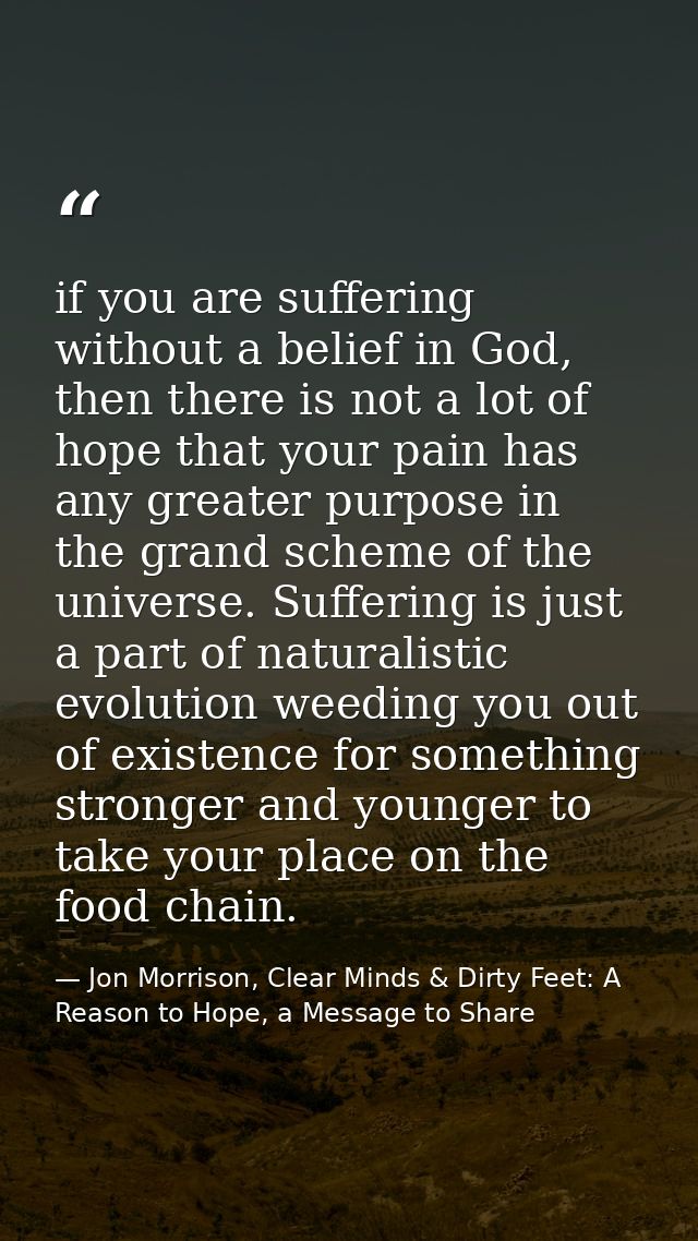 if you are suffering without a belief in God, then there is not a lot of hope that your pain has any greater purpose in  — Jon Morrison, Clear Minds & Dirty Feet: A Reason to Hope, a Message to Share