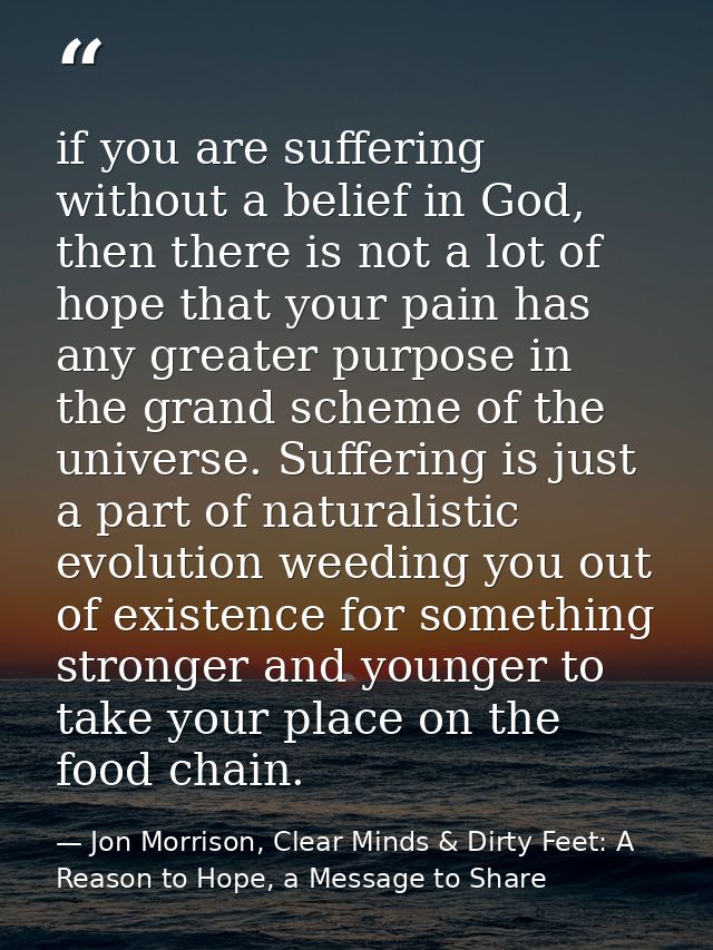 if you are suffering without a belief in God, then there is not a lot of hope that your pain has any greater purpose in  — Jon Morrison, Clear Minds & Dirty Feet: A Reason to Hope, a Message to Share
