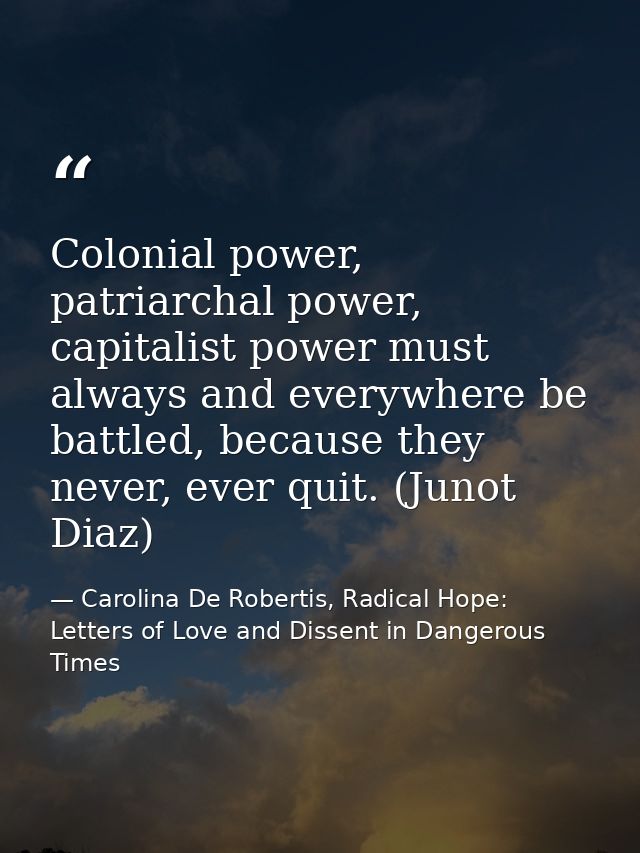 Colonial power, patriarchal power, capitalist power must always and everywhere be battled, because they never, ever quit — Carolina De Robertis, Radical Hope: Letters of Love and Dissent in Dangerous Times