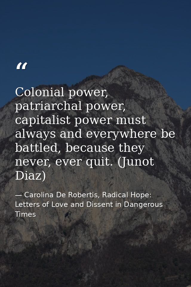 Colonial power, patriarchal power, capitalist power must always and everywhere be battled, because they never, ever quit — Carolina De Robertis, Radical Hope: Letters of Love and Dissent in Dangerous Times