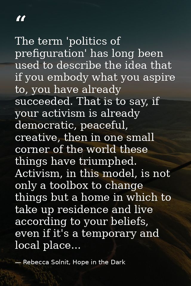 The term 'politics of prefiguration' has long been used to describe the idea that if you embody what you aspire to, you  — Rebecca Solnit, Hope in the Dark