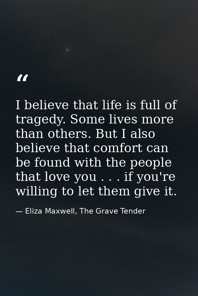 I believe that life is full of tragedy. Some lives more than others. But I also believe that comfort can be found with t — Eliza Maxwell, The Grave Tender