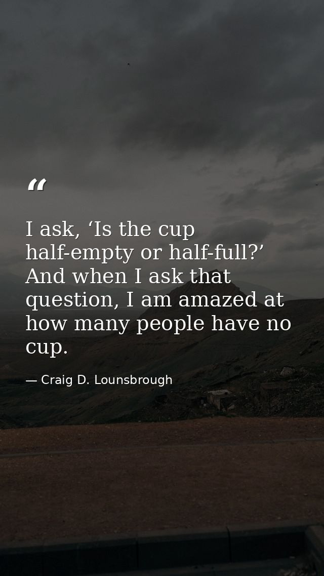 I ask, ‘Is the cup half-empty or half-full?’ And when I ask that question, I am amazed at how many people have no cup. — Craig D. Lounsbrough