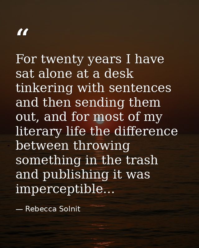 For twenty years I have sat alone at a desk tinkering with sentences and then sending them out, and for most of my liter — Rebecca Solnit