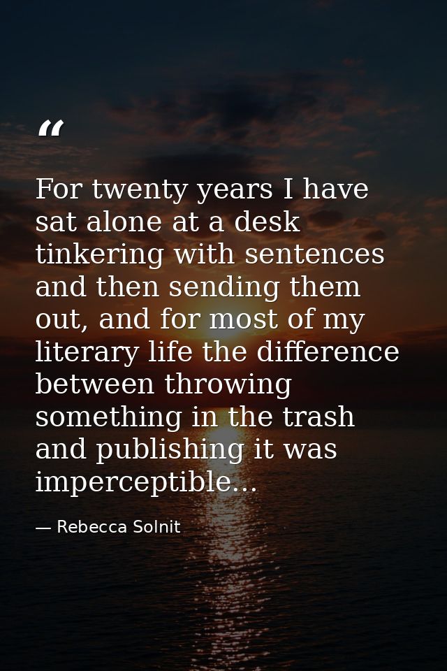 For twenty years I have sat alone at a desk tinkering with sentences and then sending them out, and for most of my liter — Rebecca Solnit