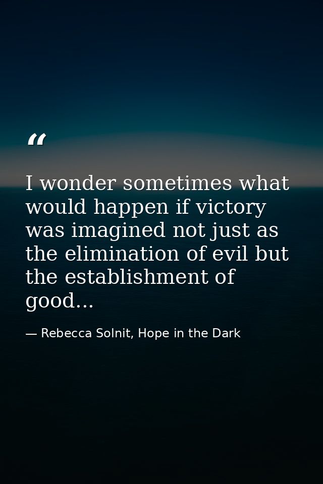 I wonder sometimes what would happen if victory was imagined not just as the elimination of evil but the establishment o — Rebecca Solnit, Hope in the Dark