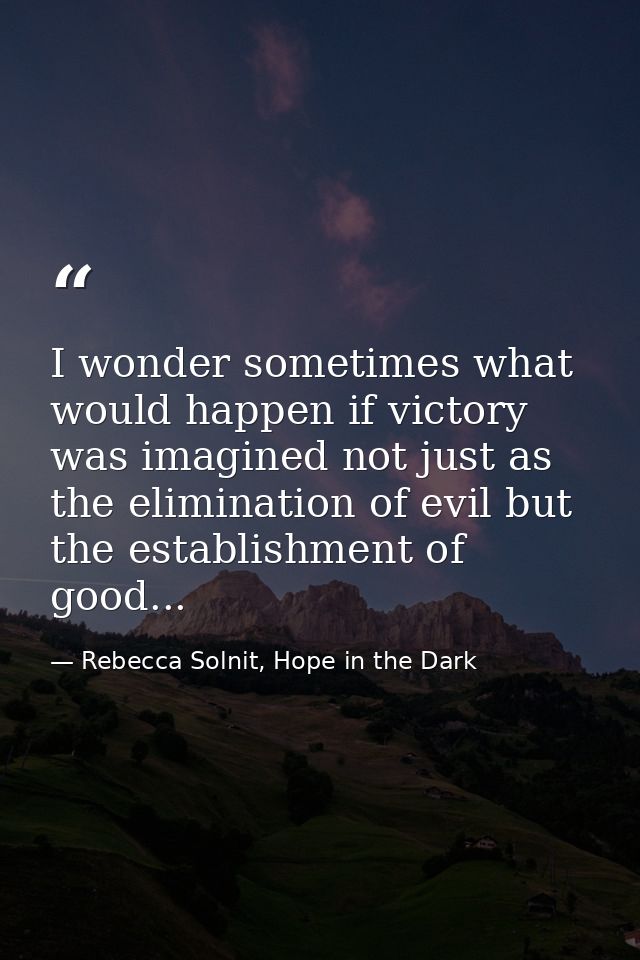 I wonder sometimes what would happen if victory was imagined not just as the elimination of evil but the establishment o — Rebecca Solnit, Hope in the Dark