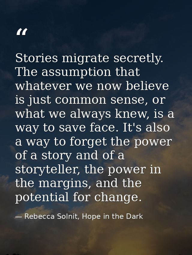 Stories migrate secretly. The assumption that whatever we now believe is just common sense, or what we always knew, is a — Rebecca Solnit, Hope in the Dark