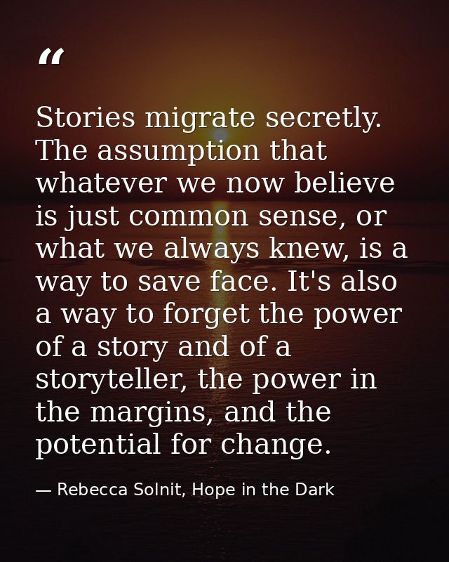 Stories migrate secretly. The assumption that whatever we now believe is just common sense, or what we always knew, is a — Rebecca Solnit, Hope in the Dark