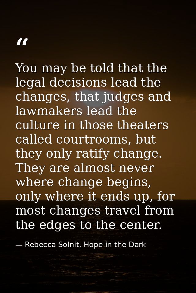 You may be told that the legal decisions lead the changes, that judges and lawmakers lead the culture in those theaters  — Rebecca Solnit, Hope in the Dark