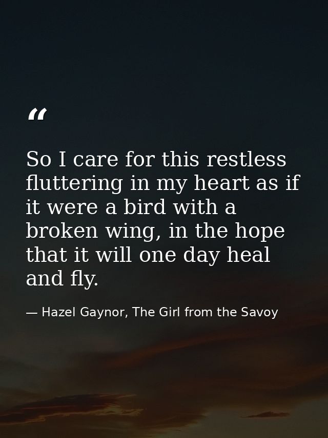 So I care for this restless fluttering in my heart as if it were a bird with a broken wing, in the hope that it will one — Hazel Gaynor, The Girl from the Savoy
