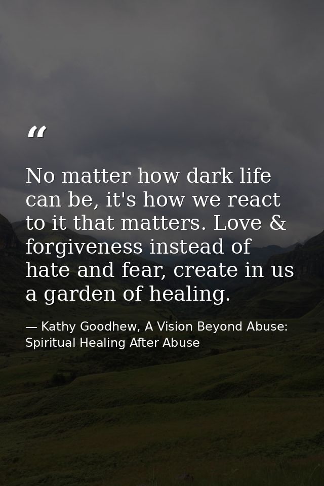 No matter how dark life can be, it's how we react to it that matters. Love & forgiveness instead of hate and fear, creat — Kathy Goodhew, A Vision Beyond Abuse: Spiritual Healing After Abuse
