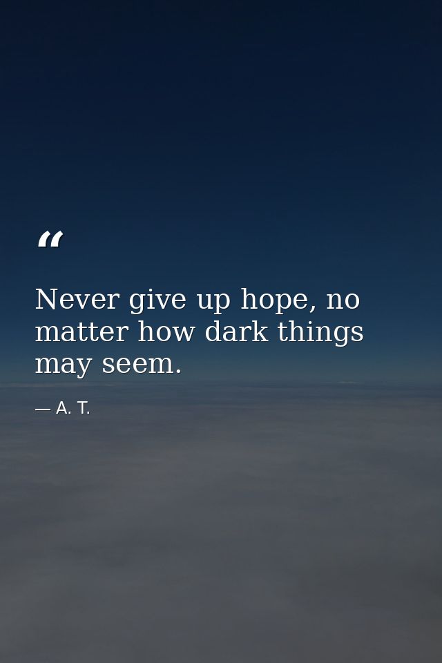 Never give up hope, no matter how dark things may seem. — A. T.