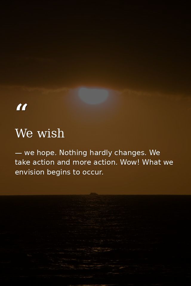 We wish — we hope. Nothing hardly changes. We take action and more action. Wow! What we envision begins to occur.