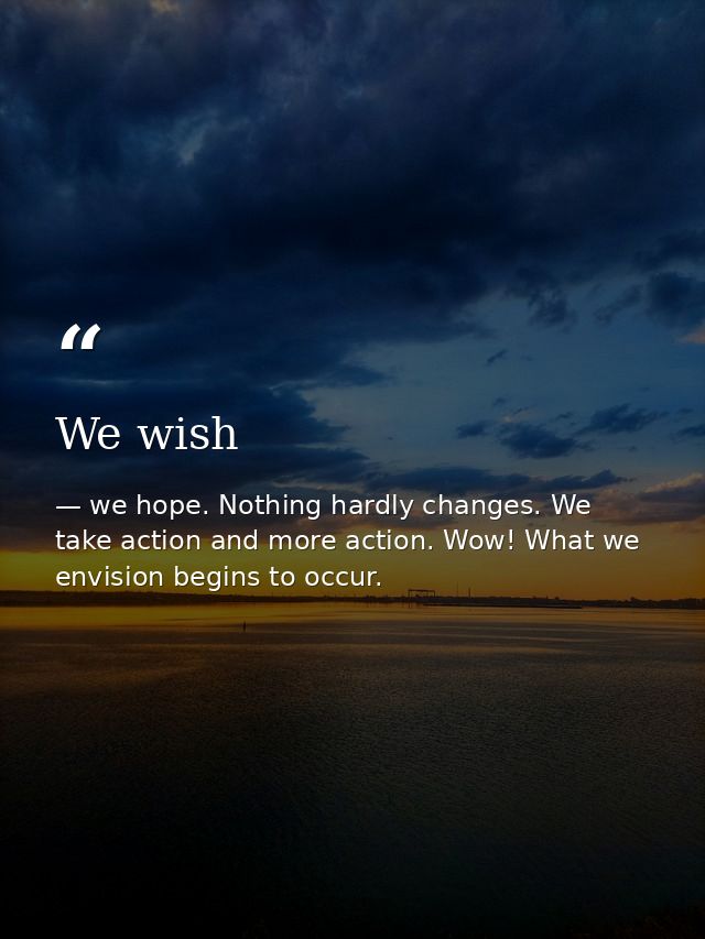 We wish — we hope. Nothing hardly changes. We take action and more action. Wow! What we envision begins to occur.