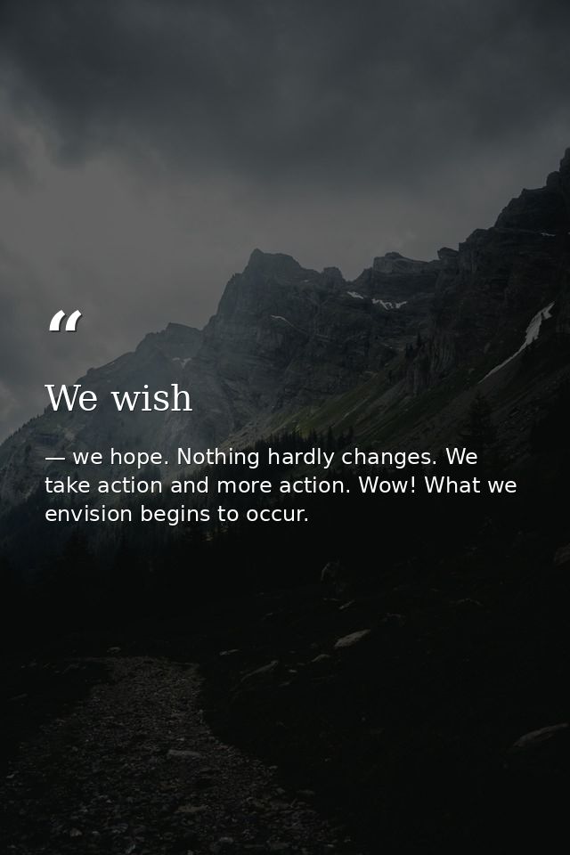 We wish — we hope. Nothing hardly changes. We take action and more action. Wow! What we envision begins to occur.
