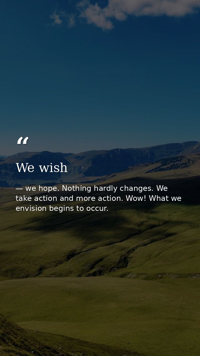 We wish — we hope. Nothing hardly changes. We take action and more action. Wow! What we envision begins to occur.