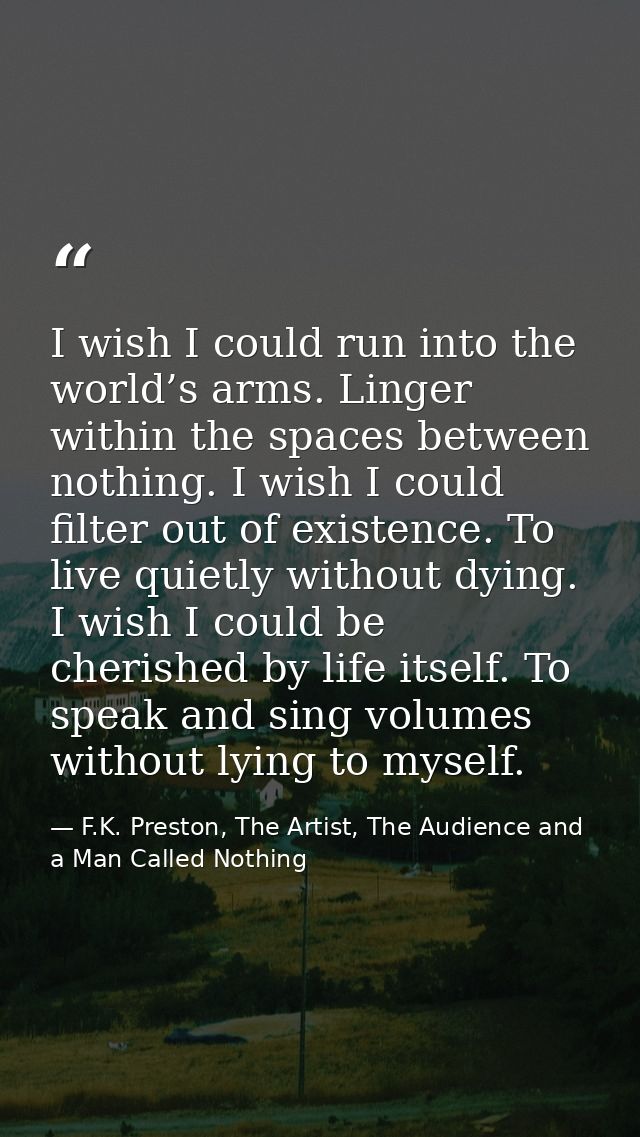 I wish I could run into the world’s arms. Linger within the spaces between nothing. I wish I could filter out of existen — F.K. Preston, The Artist, The Audience and a Man Called Nothing