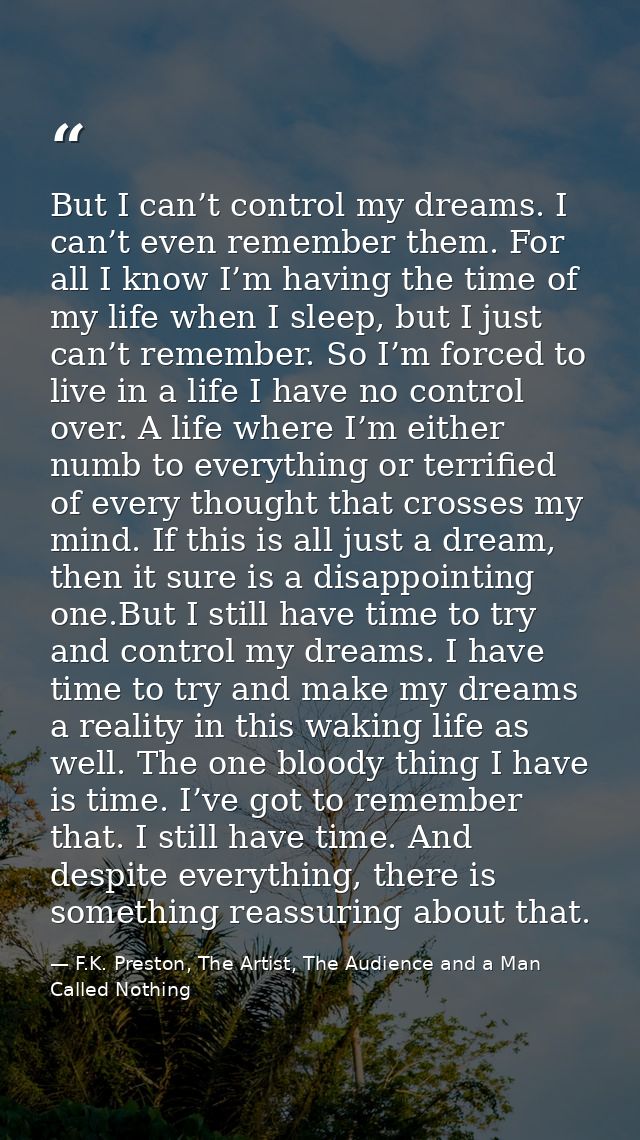 But I can’t control my dreams. I can’t even remember them. For all I know I’m having the time of my life when I sleep, b — F.K. Preston, The Artist, The Audience and a Man Called Nothing