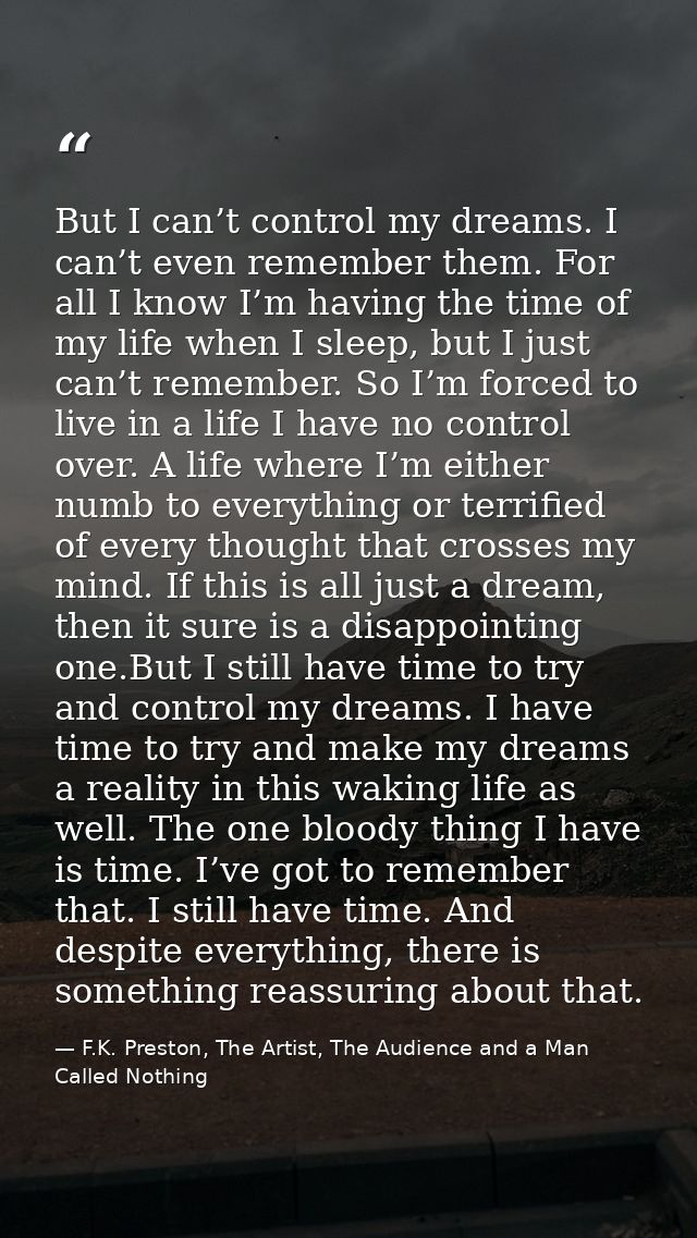But I can’t control my dreams. I can’t even remember them. For all I know I’m having the time of my life when I sleep, b — F.K. Preston, The Artist, The Audience and a Man Called Nothing