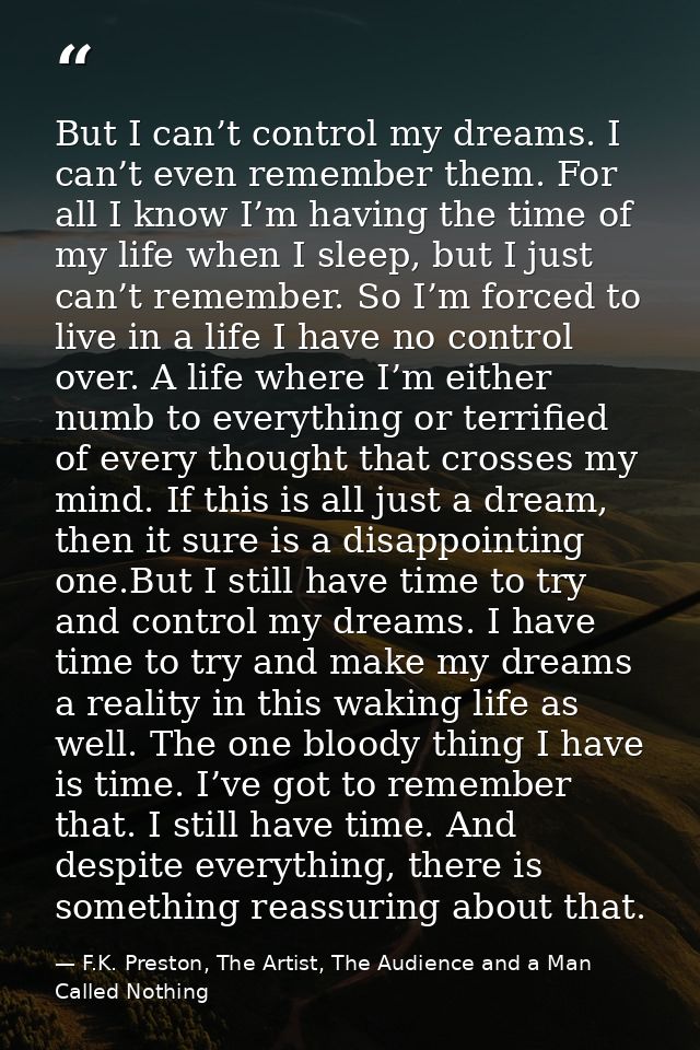 But I can’t control my dreams. I can’t even remember them. For all I know I’m having the time of my life when I sleep, b — F.K. Preston, The Artist, The Audience and a Man Called Nothing