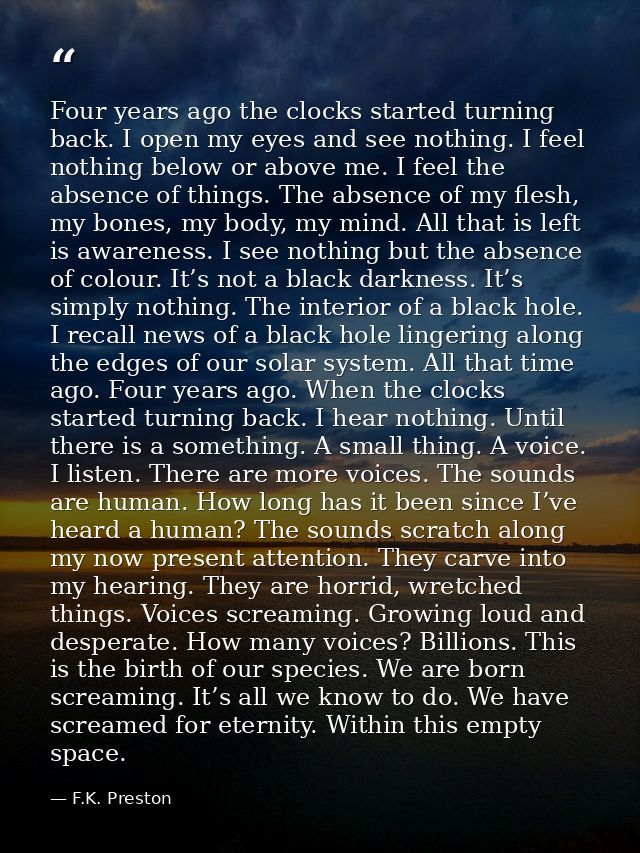 Four years ago the clocks started turning back. I open my eyes and see nothing. I feel nothing below or above me. I feel — F.K. Preston