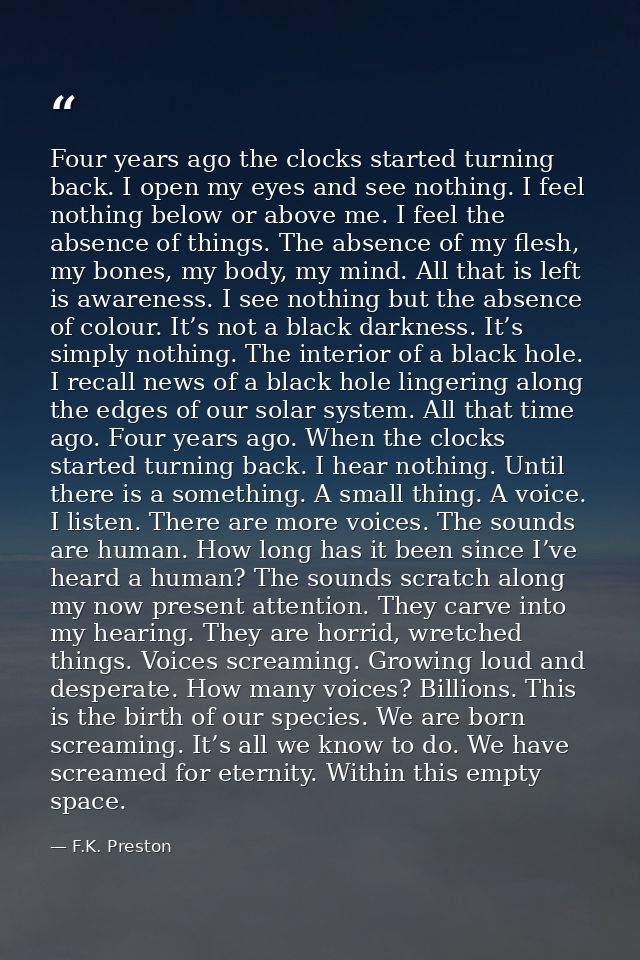 Four years ago the clocks started turning back. I open my eyes and see nothing. I feel nothing below or above me. I feel — F.K. Preston