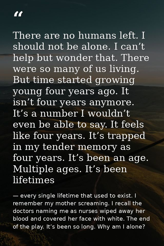 There are no humans left. I should not be alone. I can’t help but wonder that. There were so many of us living. But time — every single lifetime that used to exist. I remember my mother screaming. I recall the doctors naming me as nurses wiped away her blood and covered her face with white. The end of the play. It’s been so long. Why am I alone?