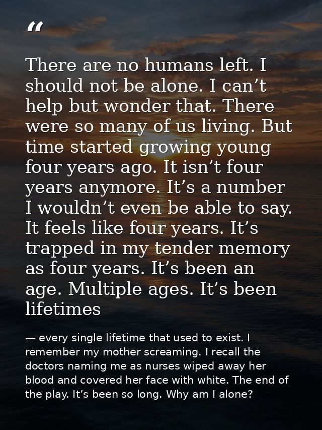 There are no humans left. I should not be alone. I can’t help but wonder that. There were so many of us living. But time — every single lifetime that used to exist. I remember my mother screaming. I recall the doctors naming me as nurses wiped away her blood and covered her face with white. The end of the play. It’s been so long. Why am I alone?