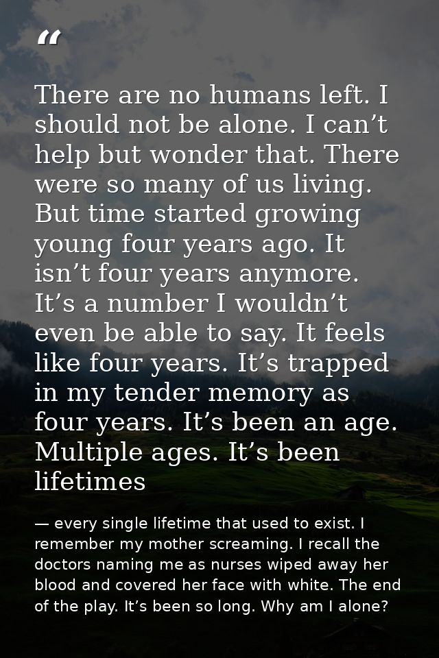 There are no humans left. I should not be alone. I can’t help but wonder that. There were so many of us living. But time — every single lifetime that used to exist. I remember my mother screaming. I recall the doctors naming me as nurses wiped away her blood and covered her face with white. The end of the play. It’s been so long. Why am I alone?