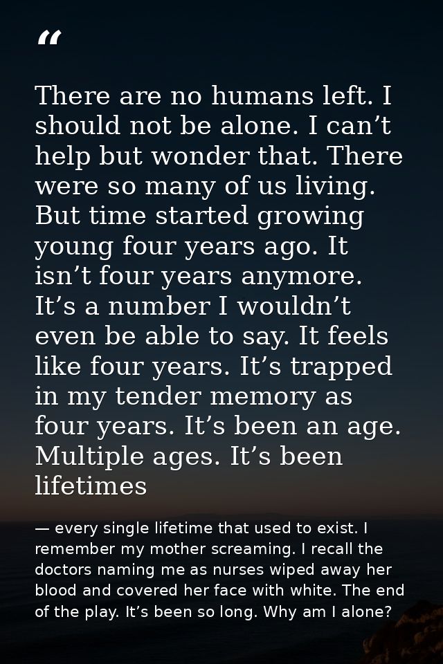 There are no humans left. I should not be alone. I can’t help but wonder that. There were so many of us living. But time — every single lifetime that used to exist. I remember my mother screaming. I recall the doctors naming me as nurses wiped away her blood and covered her face with white. The end of the play. It’s been so long. Why am I alone?