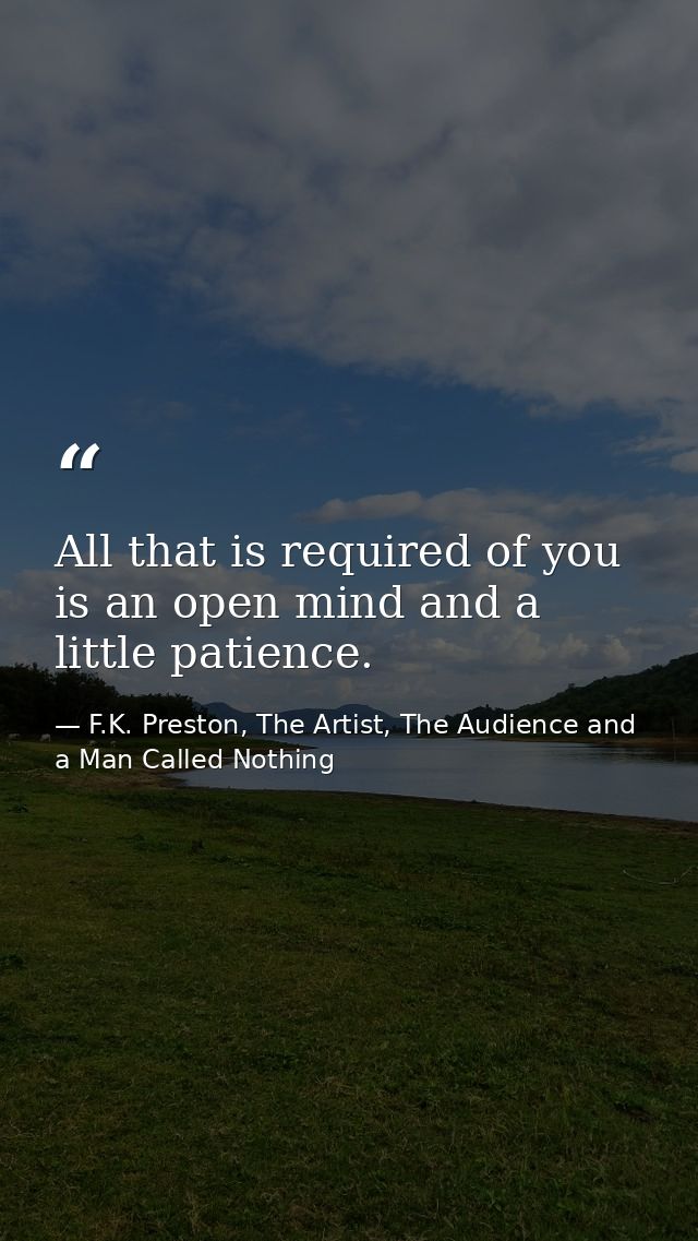 All that is required of you is an open mind and a little patience. — F.K. Preston, The Artist, The Audience and a Man Called Nothing