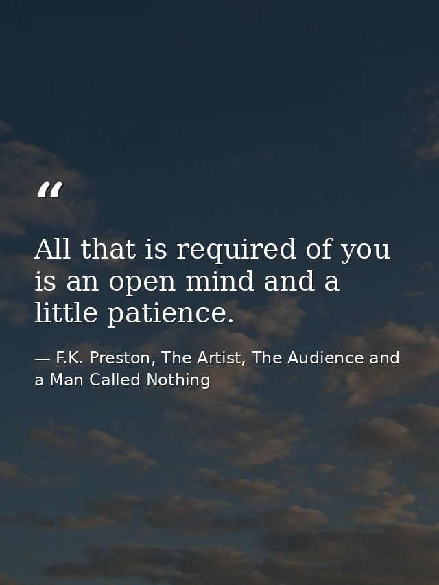 All that is required of you is an open mind and a little patience. — F.K. Preston, The Artist, The Audience and a Man Called Nothing