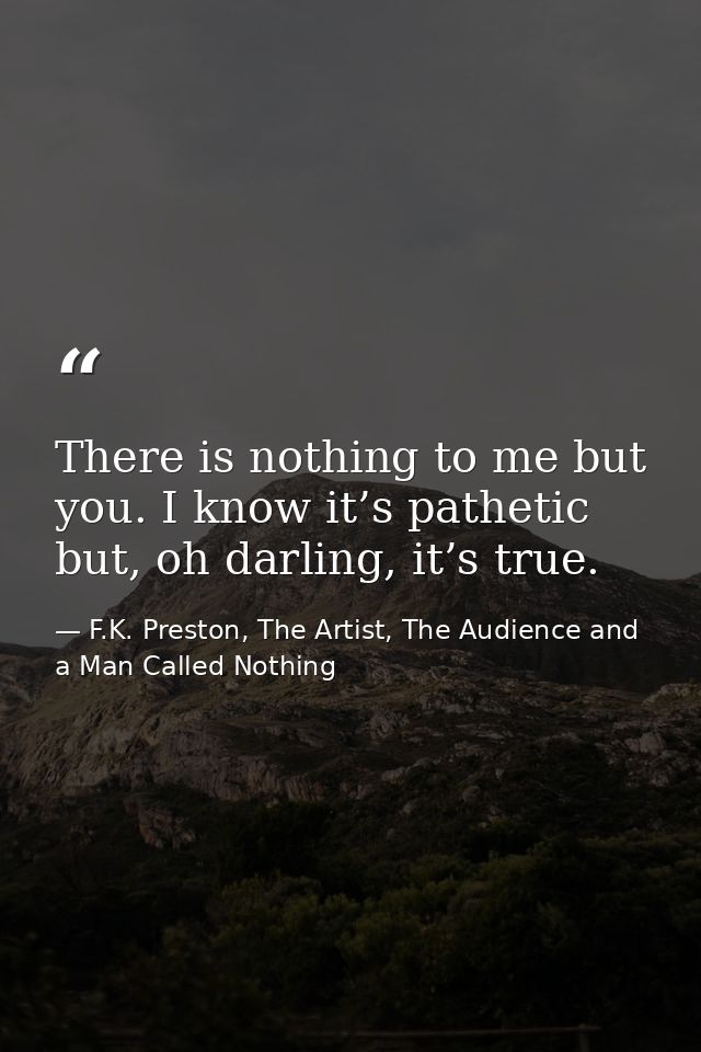 There is nothing to me but you. I know it’s pathetic but, oh darling, it’s true. — F.K. Preston, The Artist, The Audience and a Man Called Nothing
