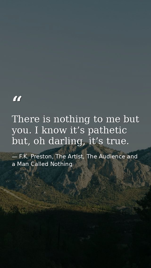 There is nothing to me but you. I know it’s pathetic but, oh darling, it’s true. — F.K. Preston, The Artist, The Audience and a Man Called Nothing