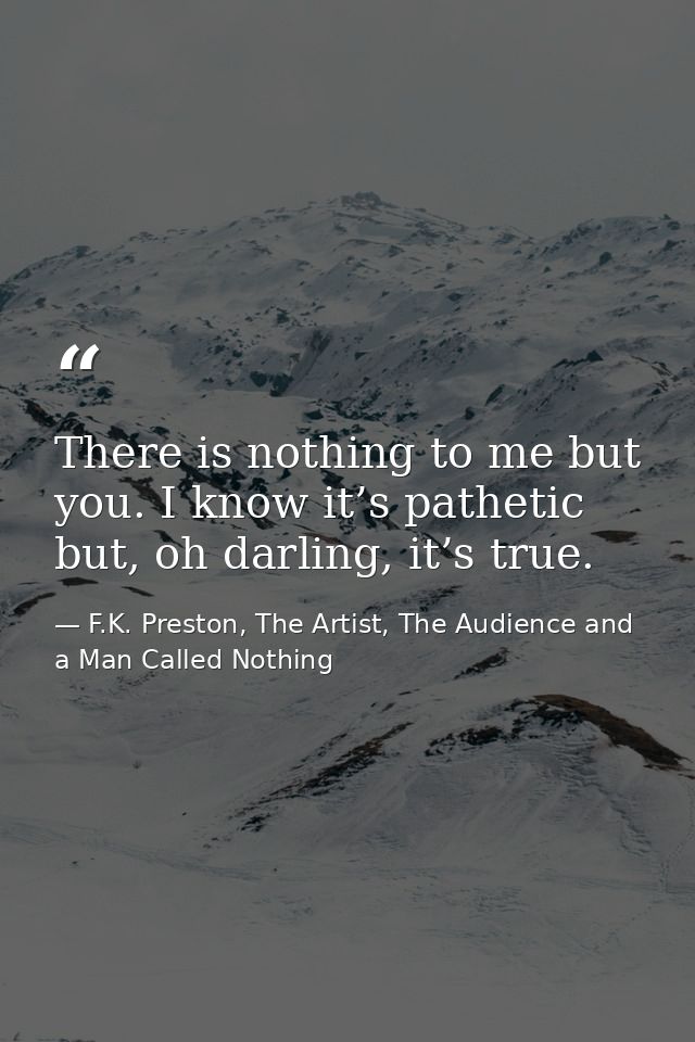 There is nothing to me but you. I know it’s pathetic but, oh darling, it’s true. — F.K. Preston, The Artist, The Audience and a Man Called Nothing