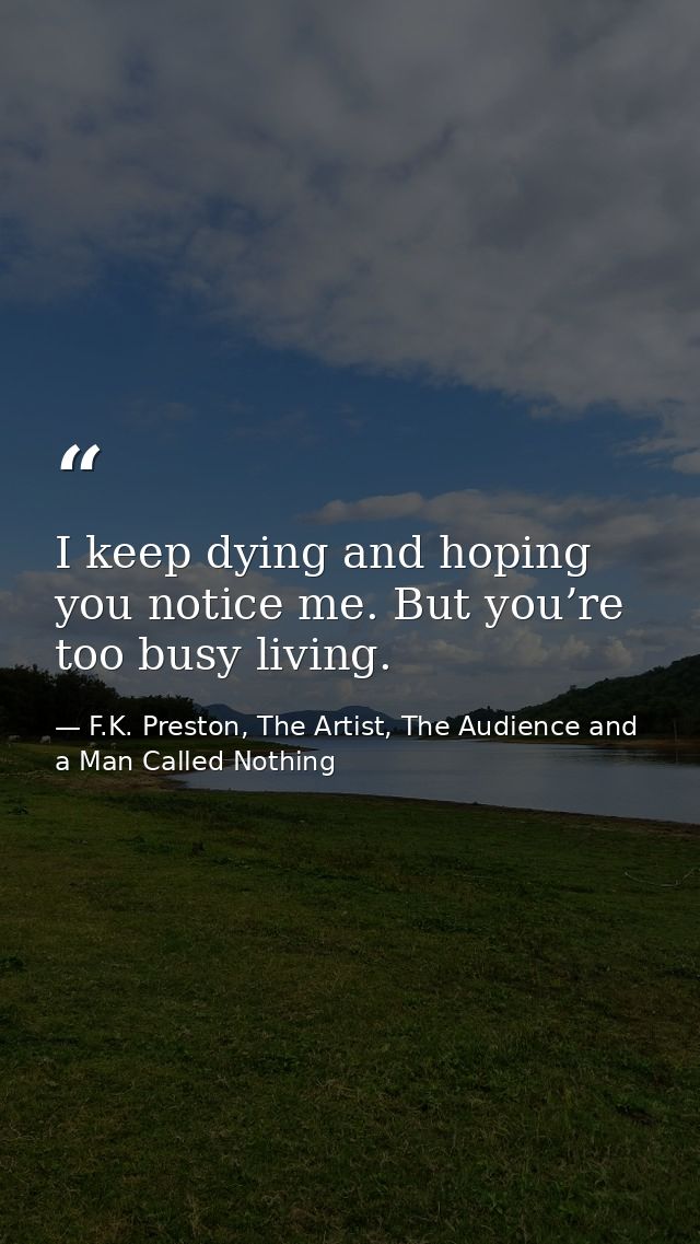 I keep dying and hoping you notice me. But you’re too busy living. — F.K. Preston, The Artist, The Audience and a Man Called Nothing