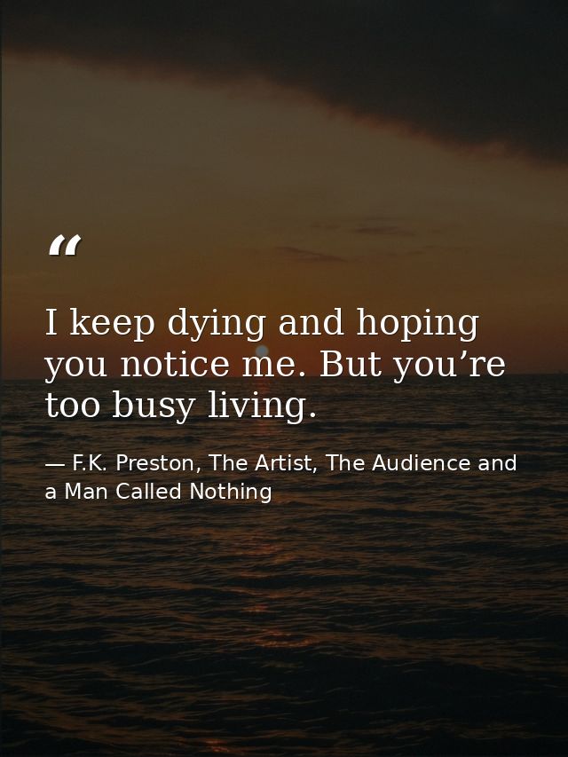I keep dying and hoping you notice me. But you’re too busy living. — F.K. Preston, The Artist, The Audience and a Man Called Nothing