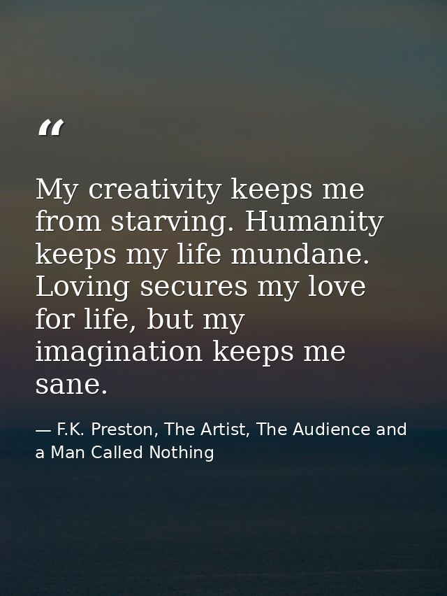 My creativity keeps me from starving. Humanity keeps my life mundane. Loving secures my love for life, but my imaginatio — F.K. Preston, The Artist, The Audience and a Man Called Nothing