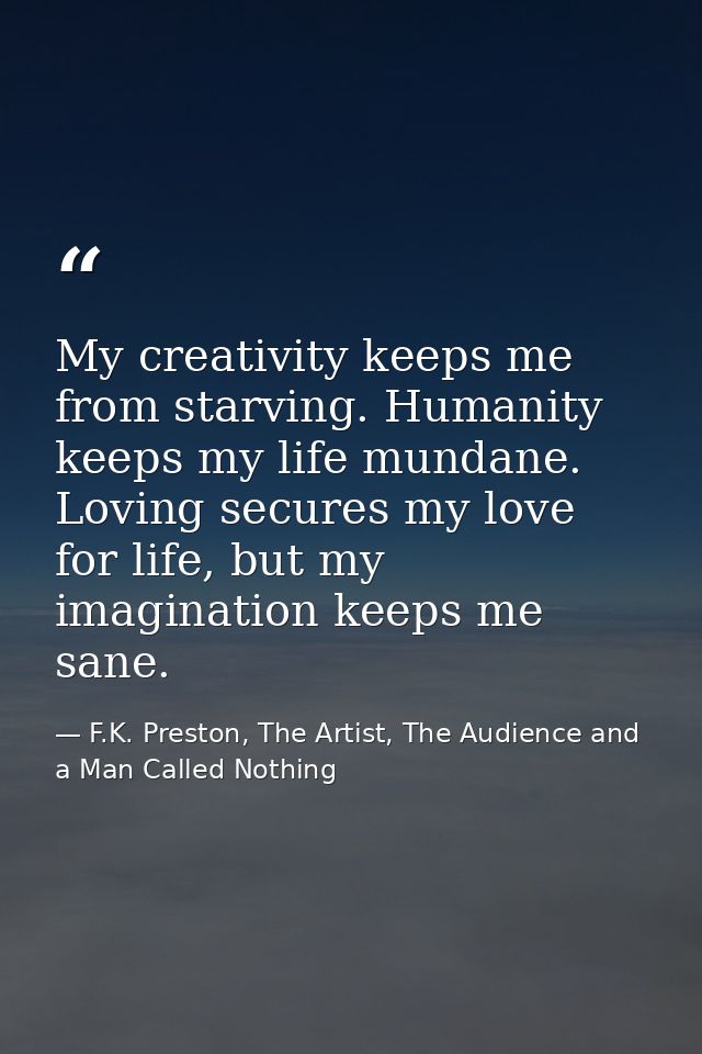 My creativity keeps me from starving. Humanity keeps my life mundane. Loving secures my love for life, but my imaginatio — F.K. Preston, The Artist, The Audience and a Man Called Nothing