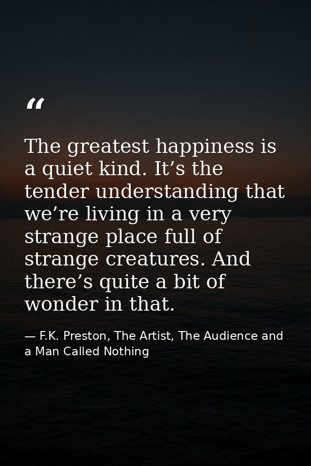 The greatest happiness is a quiet kind. It’s the tender understanding that we’re living in a very strange place full of  — F.K. Preston, The Artist, The Audience and a Man Called Nothing