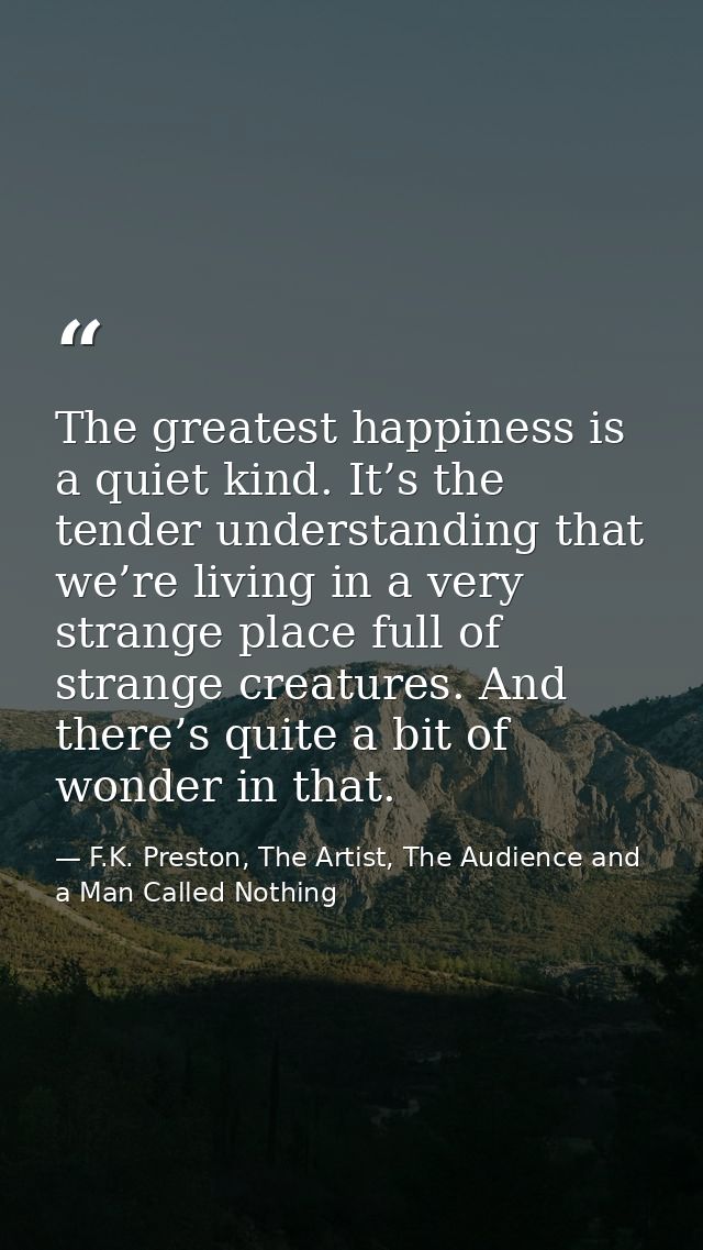 The greatest happiness is a quiet kind. It’s the tender understanding that we’re living in a very strange place full of  — F.K. Preston, The Artist, The Audience and a Man Called Nothing