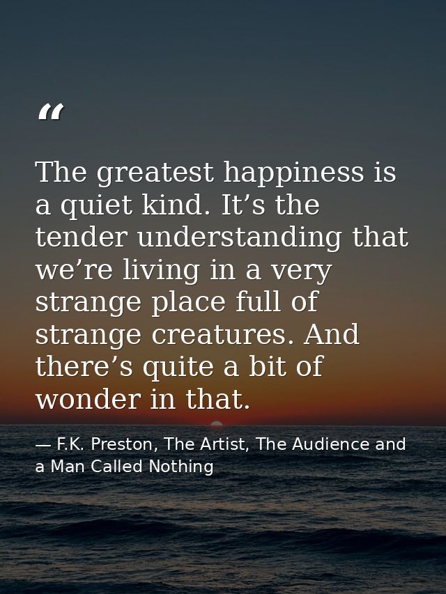 The greatest happiness is a quiet kind. It’s the tender understanding that we’re living in a very strange place full of  — F.K. Preston, The Artist, The Audience and a Man Called Nothing